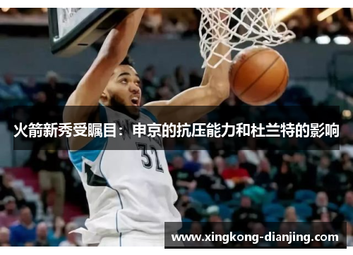 火箭新秀受瞩目：申京的抗压能力和杜兰特的影响